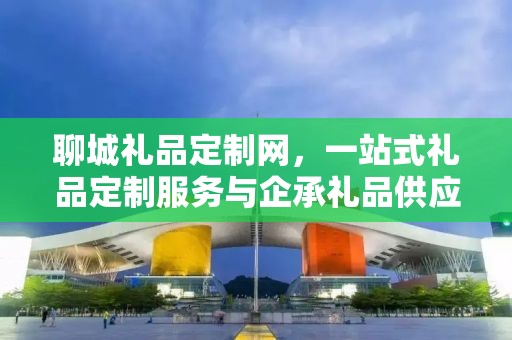 聊城礼品定制网，一站式礼品定制服务与企承礼品供应链的完美结合